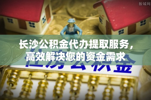 讷河长沙公积金代办提取服务，高效解决您的资金需求