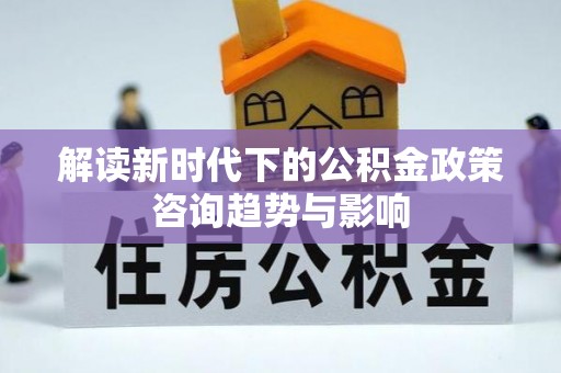 讷河解读新时代下的公积金政策咨询趋势与影响