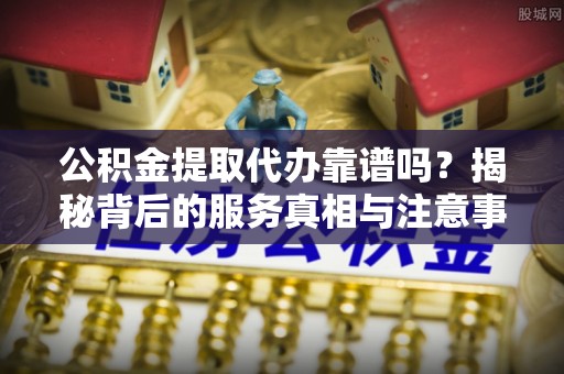 讷河公积金提取代办靠谱吗？揭秘背后的服务真相与注意事项