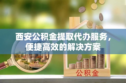 讷河西安公积金提取代办服务，便捷高效的解决方案