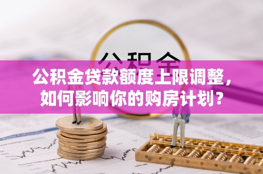讷河公积金贷款额度上限调整，如何影响你的购房计划？