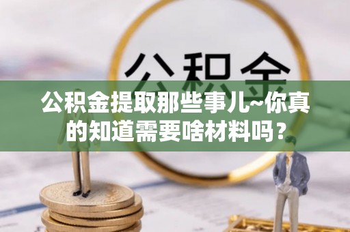 讷河公积金提取那些事儿~你真的知道需要啥材料吗？