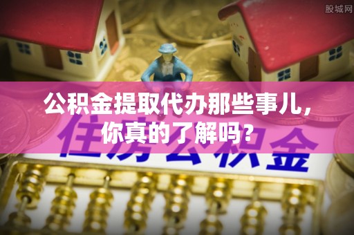 讷河公积金提取代办那些事儿，你真的了解吗？