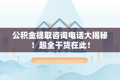 讷河公积金提取咨询电话大揭秘！超全干货在此！