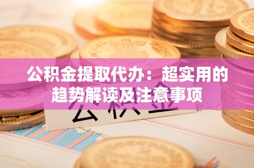 讷河公积金提取代办：超实用的趋势解读及注意事项