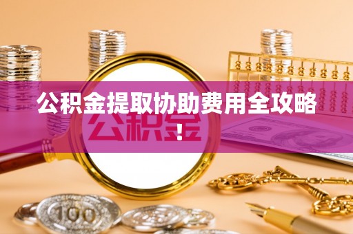讷河公积金提取协助费用全攻略！