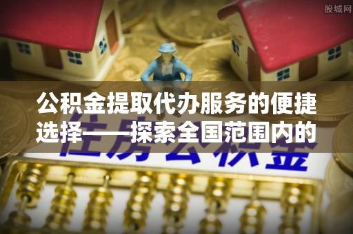 讷河公积金提取代办服务的便捷选择——探索全国范围内的优质服务提供商
