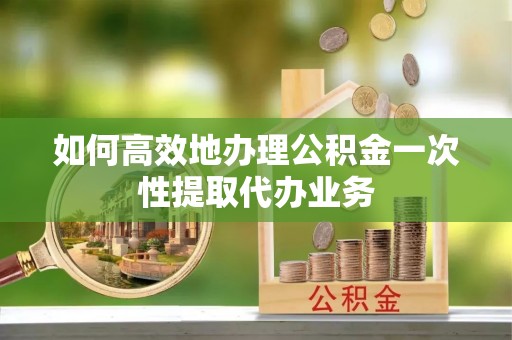 讷河如何高效地办理公积金一次性提取代办业务