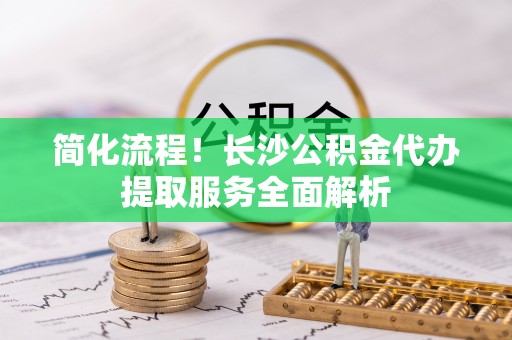 讷河简化流程！长沙公积金代办提取服务全面解析