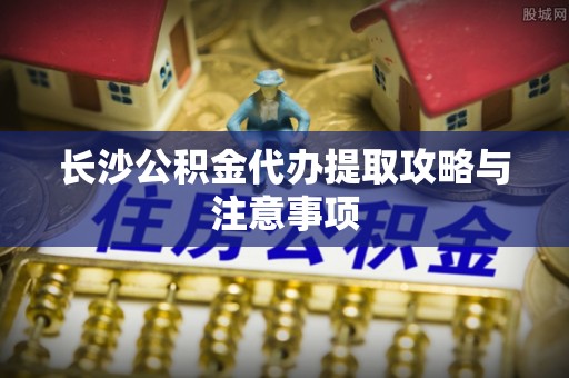 讷河长沙公积金代办提取攻略与注意事项