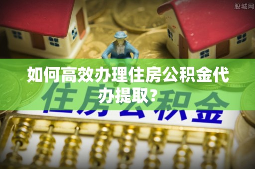 讷河如何高效办理住房公积金代办提取？