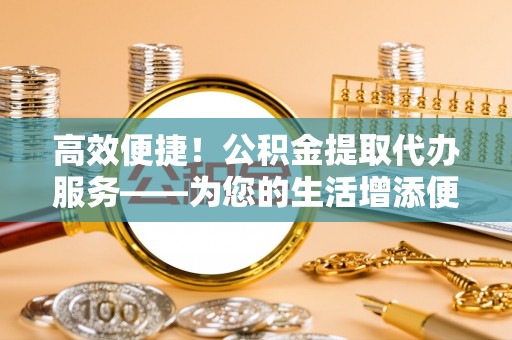 讷河高效便捷！公积金提取代办服务——为您的生活增添便利