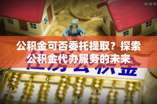 讷河公积金可否委托提取？探索公积金代办服务的未来